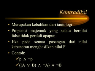 Kontradiksi
• Merupakan kebalikan dari tautologi
• Proposisi majemuk yang selalu bernilai
false tidak perduli apapun
• Jika pada semua pasangan dari nilai
kebenaran menghasilkan nilai F
• Contoh:
p ∧ ¬p
((A ∨ B) ∧ ¬A) ∧ ¬B
 