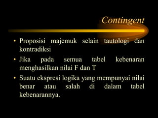 Contingent
• Proposisi majemuk selain tautologi dan
kontradiksi
• Jika pada semua tabel kebenaran
menghasilkan nilai F dan T
• Suatu ekspresi logika yang mempunyai nilai
benar atau salah di dalam tabel
kebenarannya.
 