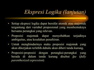 Ekspresi Logika (lanjutan)
• Setiap ekspresi logika dapat bersifat atomik atau majemuk
tergantung dari variabel proposional yang membentuknya
bersama perangkai yang relevan.
• Proposisi majemuk dapat menyebabkan terjadinya
ambiguitas, atau kesalahan penafsiran.
• Untuk menghindarinya maka proposisi majemuk yang
akan dikerjakan terlebih dahulu akan diberi tanda kurung.
• Proposisi-proposisi dengan perangkai-perangkai yang
berada di dalam tanda kurung disebut fpe (fully
parenthesized expression)
 