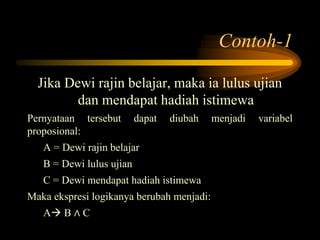 Contoh-1
Jika Dewi rajin belajar, maka ia lulus ujian
dan mendapat hadiah istimewa
Pernyataan tersebut dapat diubah menjadi variabel
proposional:
A = Dewi rajin belajar
B = Dewi lulus ujian
C = Dewi mendapat hadiah istimewa
Maka ekspresi logikanya berubah menjadi:
A B ∧ C
 