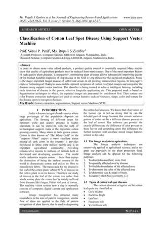 Ms. Rupali S.Zambre et al Int. Journal of Engineering Research and Applications www.ijera.com
ISSN : 2248-9622, Vol. 4, Issue 5( Version 1), May 2014, pp.92-97
www.ijera.com 92 | P a g e
Classification of Cotton Leaf Spot Disease Using Support Vector
Machine
Prof. Sonal P. Patil1
, Ms. Rupali S.Zambre2
1
Assistant Professor, Computer Science, GHRIEM, Jalgaon, Maharashtra, India
2
Research Scholar, Computer Science & Engg, GHRIEM, Jalgaon, Maharashtra, India
Abstract
In order to obtain more value added products, a product quality control is essentially required Many studies
show that quality of agriculture products may be reduced from many causes. One of the most important factors
of such quality plant diseases. Consequently, minimizing plant diseases allows substantially improving quality
of the product Suitable diagnosis of crop disease in the field is very critical for the increased production. Foliar
is the major important fungal disease of cotton and occurs in all growing Indian cotton regions. In this paper I
express Technological Strategies uses mobile captured symptoms of Cotton Leaf Spot images and categorize the
diseases using support vector machine. The classifier is being trained to achieve intelligent farming, including
early detection of disease in the groves, selective fungicide application, etc. This proposed work is based on
Segmentation techniques in which, the captured images are processed for enrichment first. Then texture and
color Feature extraction techniques are used to extract features such as boundary, shape, color and texture for
the disease spots to recognize diseases.
Key Words: Feature extraction, segmentation, Support vector Machine (SVM)
I. INTRODUCTION
India is known as agricultural country where
large percentage of the population depends on
agriculture. The farming of different crops for
optimum yield and quality product is highly
important. It can be improved with the help of
technological support. India is the important cotton
growing country. Many states in India grows cotton.
Cotton is also known as" The White Gold" or the
"emperor Fibers" enjoys a most excellent status
among all cash crops in the country. It provides
livelihood to about sixty million people and is an
important agricultural commodity providing
remunerative income to millions of farmers both in
developed and developing countries. The world
textile industries require cotton. India thus enjoys
the distinction of being the earliest country in the
world to domesticate cotton and utilize its fibre to
manufacture fabric. The main cause for the disease is
the leaf of the cotton plant. About 80 % of disease on
the cotton plant is on its leaves. Therefore our study
of interest is the leaf of the cotton tree rather than
whole cotton plant the cotton leaf is mainly suffered
from diseases like fungus, Foliar leaf spot of cotton,.
The machine vision system now a day is normally
consists of computer, digital camera and application
software.
Image recognition has attracted many
researchers in the area of pattern recognition, similar
flow of ideas are applied to the field of pattern
recognition of plant leaves, that is used in diagnosing
the cotton leaf diseases. We know that observation of
the human eye is not so strong that he can the
infected part of image because that minute variation
pattern of color can be a different disease present on
the leaf of cotton. Our software can provide the
exactly differentiate the difference of color present on
these leaves and depending upon that difference the
further compare with database stored image features
related to the color
1.1 The Image analysis in agriculture
The Image analysis techniques are
extensively applied to agricultural science, and it has
great use especially in the plant protection field.
Image analysis can be applied for the following
purposes:
1. To detect diseased leaf, stem, fruit
2. To quantify affected area by disease.
3. To find the boundaries of the affected area.
4. To determine the color of the affected area
5. To determine size & shape of fruits.
6. To identify the Object correctly. [2]
1.2 Types of cotton leaf spot diseases
The various diseases recognize on the cotton
leaf spots are classified as
 Grey mildew
 Bacterial blight
 Leaf curl
 Fusarium wilt
 Verticillium wilt
RESEARCH ARTICLE OPEN ACCESS
 