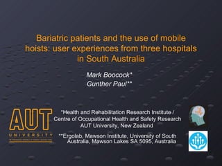 Bariatric patients and the use of mobile
hoists: user experiences from three hospitals
              in South Australia
                   Mark Boocock*
                   Gunther Paul**



         *Health and Rehabilitation Research Institute /
       Centre of Occupational Health and Safety Research
                  AUT University, New Zealand
        **Ergolab, Mawson Institute, University of South
           Australia, Mawson Lakes SA 5095, Australia
 