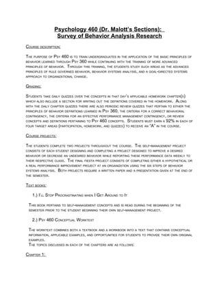 Psychology 460 (Dr. Malott’s Sections):
                  Survey of Behavior Analysis Research
COURSE DESCRIPTION:

THE PURPOSE OF PSY 460 IS TO TRAIN UNDERGRADUATES IN THE APPLICATION OF THE BASIC PRINCIPLES OF
BEHAVIOR LEARNED THROUGH PSY 360 WHILE CONTINUING WITH THE TRAINING OF MORE ADVANCED
PRINCIPLES OF BEHAVIOR. THROUGH THIS TRAINING, THE STUDENTS STUDY SUCH AREAS AS THE ADVANCED
PRINCIPLES OF RULE GOVERNED BEHAVIOR, BEHAVIOR SYSTEMS ANALYSIS, AND A GOAL-DIRECTED SYSTEMS
APPROACH TO ORGANIZATIONAL CHANGE.


GRADING:

STUDENTS TAKE DAILY QUIZZES OVER THE CONCEPTS IN THAT DAY’S APPLICABLE HOMEWORK CHAPTER(S)
WHICH ALSO INCLUDE A SECTION FOR WRITING OUT THE DEFINTIONS COVERED IN THE HOMEWORK. ALONG
WITH THE DAILY CHAPTER QUIZZES THERE ARE ALSO PERIODIC REVIEW QUIZZES THAT PERTAIN TO EITHER THE
PRINCIPLES OF BEHAVIOR DEFINITIONS LEARNED IN   PSY 360, THE CRITERIA FOR A CORRECT BEHAVIORAL
CONTINGENCY, THE CRITERIA FOR AN EFFECTIVE PERFORMANCE MANAGEMENT CONTINGENCY, OR REVIEW
CONCEPTS AND DEFINTIONS PERTAINING TO   PSY 460 CONCEPTS. STUDENTS MUST EARN A 92% IN EACH OF
FOUR TARGET AREAS (PARTICIPATION, HOMEWORK, AND QUIZZES) TO RECEIVE AN
                                                                     “A” IN THE COURSE.

COURSE PROJECTS:

THE STUDENTS COMPLETE TWO PROJECTS THROUGHOUT THE COURSE. THE SELF-MANAGEMENT PROJECT
CONSISTS OF EACH STUDENT DESIGNING AND COMPLETING A PROJECT DESIGNED TO IMPROVE A DESIRED
BEHAVIOR OR DECREASE AN UNDESIRED BEHAVIOR WHILE REPORTING THESE PERFORMANCE DATA WEEKLY TO
THEIR RESPECTIVE CLASS.   THE FINAL FIESTA PROJECT CONSISTS OF COMPLETING EITHER A HYPOTHETICAL OR
A REAL PERFORMANCE IMPROVEMENT PROJECT AT AN ORGANIZATION USING THE SIX STEPS OF BEHAVIOR
SYSTEMS ANALYSIS.   BOTH PROJECTS REQUIRE A WRITTEN PAPER AND A PRESENTATION GIVEN AT THE END OF
THE SEMESTER.


TEXT BOOKS:

   1.) I’LL STOP PROCRASTINATING WHEN I GET AROUND TO IT

 THIS BOOK PERTAINS TO SELF-MANAGEMENT CONCEPTS AND IS READ DURING THE BEGINNING OF THE
 SEMESTER PRIOR TO THE STUDENT BEGINNING THEIR OWN SELF-MANAGEMENT PROJECT.


   2.) PSY 460 CONCEPTUAL WORKTEXT

 THE WORKTEXT COMBINES BOTH A TEXTBOOK AND A WORKBOOK INTO A TEXT THAT CONTAINS CONCEPTUAL
 INFORMATION, APPLICABLE EXAMPLES, AND OPPORTUNITIES FOR STUDENTS TO PROVIDE THEIR OWN ORIGINAL
 EXAMPLES.
 THE TOPICS DISCUSSED IN EACH OF THE CHAPTERS ARE AS FOLLOWS:

CHAPTER 1:
 