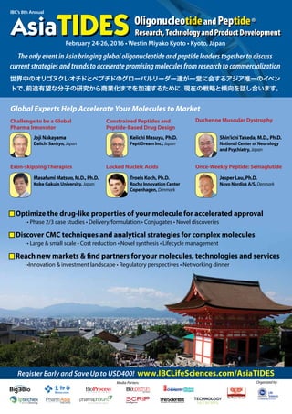 IBC’s 8th Annual
Register Early and Save Up to USD400! www.IBCLifeSciences.com/AsiaTIDES
February 24-26, 2016 • Westin Miyako Kyoto • Kyoto, Japan
The only event in Asia bringing global oligonucleotide and peptide leaders together to discuss
current strategies and trends to accelerate promising molecules from research to commercialization
世界中のオリゴヌクレオチドとペプチドのグローバルリーダー達が一堂に会するアジア唯一のイベン
トで、前途有望な分子の研究から商業化までを加速するために、現在の戦略と傾向を話し合います。
Duchenne Muscular Dystrophy
Once-Weekly Peptide: Semaglutide
Challenge to be a Global
Pharma Innovator
Exon-skipping Therapies
Constrained Peptides and
Peptide-Based Drug Design
Locked Nucleic Acids
Global Experts Help Accelerate Your Molecules to Market
Joji Nakayama
Daiichi Sankyo, Japan
Masafumi Matsuo, M.D., Ph.D.
Kobe Gakuin University, Japan
Keiichi Masuya, Ph.D.
PeptiDream Inc., Japan
Troels Koch, Ph.D.
Roche Innovation Center
Copenhagen, Denmark
Shin'ichiTakeda, M.D., Ph.D.
National Center of Neurology
and Psychiatry, Japan
Jesper Lau, Ph.D.
Novo Nordisk A/S, Denmark
Media Parters: Organized by:
n Optimize the drug-like properties of your molecule for accelerated approval
• Phase 2/3 case studies • Delivery/formulation • Conjugates • Novel discoveries
n Discover CMC techniques and analytical strategies for complex molecules
• Large & small scale • Cost reduction • Novel synthesis • Lifecycle management
n Reach new markets & find partners for your molecules, technologies and services
•Innovation & investment landscape • Regulatory perspectives • Networking dinner
 