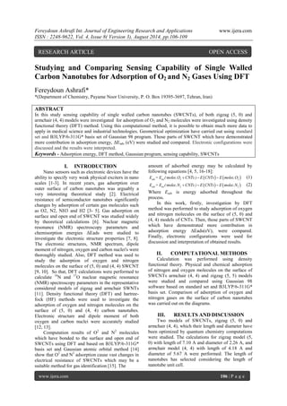 Fereydoun Ashrafi Int. Journal of Engineering Research and Applications www.ijera.com 
ISSN : 2248-9622, Vol. 4, Issue 8( Version 3), August 2014, pp.106-109 
www.ijera.com 106 | P a g e 
Studying and Comparing Sensing Capability of Single Walled 
Carbon Nanotubes for Adsorption of O2 and N2 Gases Using DFT 
Fereydoun Ashrafi* 
*(Department of Chemistry, Payame Noor University, P. O. Box 19395-3697, Tehran, Iran) 
ABSTRACT 
In this study sensing capability of single walled carbon nanotubes (SWCNTs), of both zigzag (5, 0) and 
armchair (4, 4) models were investigated for adsorption of O2 and N2 molecules were investigated using density 
functional theory (DFT) method. Using this computational method, it is possible to obtain much more data to 
apply in medical science and industrial technologies. Geometrical optimization have carried out using standard 
set and B3LYP/6-311G* basis set of Gaussian 98 program. Those parts of SWCNT which have demonstrated 
more contribution in adsorption energy, ΔEads (eV) were studied and compared. Electronic configurations were 
discussed and the results were interpreted. 
Keywords - Adsorption energy, DFT method, Gaussian program, sensing capability, SWCNTs 
I. INTRODUCTION 
Nano sensors such as electronic devices have the 
ability to specify very weak physical exciters in nano 
scales [1-3]. In recent years, gas adsorption over 
outer surface of carbon nanotubes was arguably a 
very interesting theoretical study [2]. Electrical 
resistance of semiconductor nanotubes significantly 
changes by adsorption of certain gas molecules such 
as O2, N2, NH3 and H2 [3- 5]. Gas adsorption on 
surface and open end of SWCNT was studied widely 
by theoretical calculations [6]. Nuclear magnetic 
resonance (NMR) spectroscopy parameters and 
chemisorption energies ΔEads were studied to 
investigate the electronic structure properties [7, 8]. 
The electronic structures, NMR spectrum, dipole 
moment of nitrogen, oxygen and carbon nuclei's were 
thoroughly studied. Also, DFT method was used to 
study the adsorption of oxygen and nitrogen 
molecules on the surface of (5, 0) and (4, 4) SWCNT 
[9, 10]. So that, DFT calculations were performed to 
calculate 14N and 17O nuclear magnetic resonance 
(NMR) spectroscopy parameters in the representative 
considered models of zigzag and armchair SWNTs 
[11]. Density functional theory (DFT) and hartree-fock 
(HF) methods were used to investigate the 
adsorption of oxygen and nitrogen molecules on the 
surface of (5, 0) and (4, 4) carbon nanotubes. 
Electronic structure and dipole moment of both 
oxygen and carbon nuclei were accurately studied 
[12, 13]. 
Computation results of O2 and N2 molecules 
which have bonded to the surface and open end of 
SWCNTs using DFT and based on B3LYP/6-311G* 
basis set and Gaussian atomic orbital method [14] 
show that O2 and N2 adsorption cause vast changes in 
electrical resistance of SWCNTs which may be a 
suitable method for gas identification [15]. The 
amount of adsorbed energy may be calculated by 
following equations [4, 5, 16-18]: 
    ads tot 2 2 E = E (molec.O CNTs ) E CNTs  E molec.O (1) 
    ads tot 2 2 E = E (molec.N CNTs ) E CNTs  E molec.N (2) 
Where Eads is energy adsorbed throughout the 
process. 
In this work, firstly, investigation by DFT 
method was performed to study adsorption of oxygen 
and nitrogen molecules on the surface of (5, 0) and 
(4, 4) models of CNTs. Then, those parts of SWCNT 
which have demonstrated more contribution in 
adsorption energy ΔEads(eV), were compared. 
Finally, electronic configurations were used for 
discussion and interpretation of obtained results. 
II. COMPUTATIONAL METHODS 
Calculation was performed using density 
functional theory. Physical and chemical adsorption 
of nitrogen and oxygen molecules on the surface of 
SWCNTs armchair (4, 4) and zigzag (5, 5) models 
were studied and compared using Gaussian 98 
software based on standard set and B3LYP/6-311G* 
basis set. Comparison of adsorption of oxygen and 
nitrogen gases on the surface of carbon nanotubes 
was carried out on the diagrams. 
III. RESULTS AND DISCUSSION 
Two models of SWCNTs, zigzag (5, 0) and 
armchair (4, 4), which their length and diameter have 
been optimized by quantum chemistry computations 
were studied. The calculations for zigzag model (5, 
0) with length of 7.10 A and diameter of 2.26 A, and 
armchair model (4, 4) with length of 4.18 A and 
diameter of 5.67 A were performed. The length of 
nanotubes has selected considering the length of 
nanotube unit cell. 
RESEARCH ARTICLE OPEN ACCESS 
 