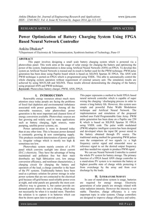 Ankita Dhakate Int. Journal of Engineering Research and Applications www.ijera.com 
ISSN : 2248-9622, Vol. 4, Issue 8( Version 6), August 2014, pp.112-122 
www.ijera.com 112 | P a g e 
Power Optimization of Battery Charging System Using FPGA Based Neural Network Controller Ankita Dhakate* *(Department of Electronics & Telecommunication, Symbiosis Institute of Technology, Pune-15 
ABSTRACT This paper involves designing a small scale battery charging system which is powered via a photovoltaic panel. This work aims at the usage of solar energy for charging the battery and optimizing the power of the system. Implementation is done using Artificial Neural Network (ANN) on FPGA. To develop this system an Artificial Neural Network is trained and its result is further used for the PWM technique. PWM pulse generation has been done using Papilio board which is based on XILINX Spartan 3E FPGA. The ANN with PWM technique is ported on FPGA which is programmed using VHDL. This able to automatically control the whole charging system operation without requirement of external sensory unit. The simulation results are achieved by using MATLAB and XILINX. These results allowed demonstrating the charging of the battery using proposed ANN and PWM technique. 
Keywords- Photovoltaic battery charger, PWM, ANN, FPGA 
I. INTRODUCTION 
Renewable energy resources attract much more attention since today people are facing the problems of fossil fuel depletion and environmental imbalance associated with power generation. Among all the renewable resources, solar photovoltaic power generation is the most important and cleanest form of energy conversion available. Photovoltaic sources are fast growing and widely used in many applications such as battery charging, light sources, water pumping, satellite power systems, etc. Power optimization is more in demand today than at any other time. This is because power demand is constantly growing & now outstripping supply. This produces resultant deterioration of power quality i.e. irregular voltage which is mostly too high & sometimes too low. Photovoltaic system mainly consists of a PV panel which converts sunlight into direct current (D.C.) electricity. They have the advantage of being maintained and pollution free but their main drawbacks are high fabrication cost, low energy conversion efficiency, and nonlinear characteristics, a charging circuit for charging the battery and operation of the load, a charge controller is the heart of the PV systems. Traditionally battery have been used as a primary solution for power storage in solar power systems that are not connected to the electrical grid because off-grid homes need reliable power even at night, and solar panels are generally the most cost- effective way to generate it, but cannot provide on- demand power unless the sun is shining, which may not necessarily be when it is needed most. Therefore the solution is to capture it in batteries which can then be drawn upon later to provide power. 
This paper represents a method to build FPGA based neural network controller which is capable of super wising the charging / discharging process in order to ensure a long battery life. However, this system uses simple and powerful Pulse Width Modulation technique and Artificial Neural Network. The implementation and simulation of the proposed method uses Field Programmable Gate Array. PWM pulse generation has been done on a Papilio one 250 K which is based on XILINX Spartan 3E FPGA using VHDL code. The pulse width modulated (PWM) adaptive intelligent system has been designed and developed where the input DC power stored in the battery obtained through PV source. The traditional analog method for generating PWM pulses uses the comparison of two signals i.e. a high frequency carrier signal and sinusoidal wave as reference signal to set the desired output frequency and thus needed two signals to produce PWM signal. We can use Neural Network Controller to control the whole PV system for battery storage. The primary function of a FPGA based ANN charge controller in a stand-alone PV system is to maintain the battery at highest possible state of charge while protecting it from overcharge by the array and from over discharge by the loads. 
II. LITERATURE SURVEY 
In case of stand-alone system is usage, batteries are required for energy storage. Electricity generations of solar panels are strongly related with solar radiation intensity. However the intensity is not stable. Therefore, charge efficiency is a very important topic in solar systems. Charge controllers are designed to improve charge efficiency and safety. 
RESEARCH ARTICLE OPEN ACCESS  