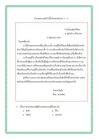 อ่านจดหมายต่อไปนี้แล้วตอบคาถาม 5 - 6


                                                               โรงเรียนขุขันธ์วิทยา
                                                               อ. ขุขันธ์ จ. ศรีสะเกษ
                                       22 มิถุนายน 2550
   ใบเตยเพื่อนรัก
         เราได้รับจดหมายจากเพื่อนเมื่อวานนี้ เราเองรู้สึกดีใจมากที่เพื่อนยังคิดถึงและยัง
จาเราได้อยู่ ตั้งแต่พวกเราเรียนจบ ชั้น ป. 6 มาแล้วแยกย้ายกันไปเรียนต่อในที่ต่างๆ กัน
ตามความสนใจของแต่ละคน ก็ยังมีเพื่อนๆ บางคนที่ยังติดต่อกันอยู่รวมทั้งเพื่อนด้วย
         เราเรียนอยู่ที่โรงเรียนขุขันธ์วิทยา ก็มีความสุขดี เราเรียนอยู่ห้องม.1/1 มีเพื่อนรวม
ชั้น 40 คนเป็นผู้ชาย 25 ที่เหลือเป็นผู้หญิง การเรียนของที่นี่ค่อนข้างจะหนักเอาการ ครู
อาจารย์เข้มงวดมาก แต่ก็สอนสนุกดีทุกคนมีการบ้านทามากทุกวันเลย เพราะฉะนั้นเราจึง
ต้องขยันมากขึ้นกว่าอยู่ที่โรงเรียนเดิม ส่วนเพื่อนเรียนอยู่โรงเรียนที่นี่เป็นอย่างไรบ้าง
เพื่อนเรียนหนักหรือเปล่า ความเป็นอยู่ที่นี่เป็นอย่างไรบ้างเล่าให้ฟังบ้างนะ
         สุดท้าย เราขออาราธนาคุณพระศรีรัตนตรัยและสิ่งศักดิ์สิทธิ์ในสากลโลก จงช่วย
ดลบันดาลให้เพื่อนและครอบครัวจงประสบแต่ความสุขความเจริญตลอดไป

                                               รักและคิดถึง
                                               วิริยะ พากเพียร



5. เนื้อความในจดหมายผู้เขียนแสดงความรู้สึกอย่างไร
        ก. ยินดี                        ข. ดีใจ
        ค. เสียใจ                       ง. แปลกใจ
 
