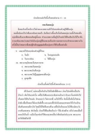 อ่านนิทานต่อไปนี้แล้วตอบคาถาม 9 - 10

                                      แพะกับผลองุ่น
          มีแพะตัวหนึ่งหนีการไล่ล่าของนายพรานเข้าไปหลบซ่อนตัวอยู่ใต้ต้นองุ่น
 จนเมื่อมันแน่ใจว่าพ้นจากอันตรายแล้ว มันก็ยกร่างขึ้นแล้วเริ่มกินผลองุ่นรวมทั้งใบของต้น
องุ่นที่มันเข้ามาอาศัยหลบภัยอยู่นั้นเอง ส่วนนายพรานที่อยู่ไม่ไกลนักได้ยินเสียงใบไม้ไหวจึง
หวนกลับมาพบว่าแพะกาลังกินองุ่นอยู่ก็ยิงแพะจนถึงแก่ความตายการกระทาของนายพรานใน
ครั้งนี้นับว่าสมควรที่แพะผู้ลาเลิกบุญคุณต่อต้นองุ่นควรได้รับเป็นอย่างยิ่ง

    9. แพะหนีไปหลบซ่อนตัวอยู่ที่ไหน
          ก. ในป่า                  ข. ในหลุมหลบภัย
          ค. ในกระท่อม              ง. ใต้ต้นองุ่น
    10. เพราะเหตุใดแพะจึงสมควรตาย
          ก. เพราะแพะกินผลองุ่น
          ข. เพราะแพะกินต้นองุ่น
          ค. เพราะแพะไม่รู้บุญคุณของต้นองุ่น
          ง. ถูกทุกข้อ

                                อ่านเรื่องสั้นต่อไปนี้แล้วตอบคาถาม 11-12

               เช้าวันเสาร์ แม่ชวนปิ่นกับป่านไปเก็บผักที่ท้องนา ก่อนไปแม่เตือนปิ่นกับ
       ป่านว่า เดินไปนะอย่าวิ่ง แต่ปิ่นไม่ฟังแอบกระซิบชวนป่านว่า ป่านเราวิ่งแข่งกันไป
       เก็บดอกไม้กันไหมล่ะ ป่านบอกว่า ไม่หรอกพี่ แม่ไม่ให้วิ่ง ดังนั้นปิ่นจึงวิ่งไปตาม
       ลาพัง เพื่อเก็บดอกไม้และจับผีเสื้อ และแมลงที่กาลังบินตอมเกสรดอกไม้ ส่วนป่าน
       เดินข้ามคลองเล็กๆไป โดยมีไม้ไผ่เป็นทางข้าม แต่ปิ่นรีบร้อนและไม่ได้ระมัดระวัง
       การข้ามสะพาน ทันใดนั้น ป่านก็ได้ยินเสียงร้องว่า “โอ๊ย |ช่วยด้วย แล้วร่างของปิ่นก็
       ตกลงไปในน้า แม่รีบวิ่งมาช่วยไว้ทันและสอนปิ่นว่าทีหลังอย่าประมาท เพราะอาจ
       ทาให้เสียชีวิตได้
 
