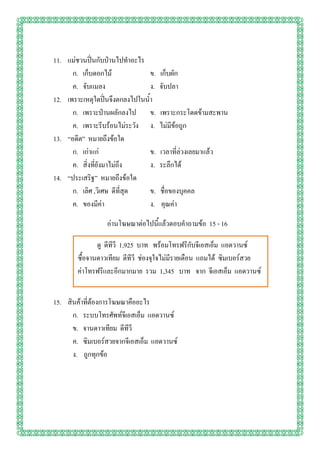 11. แม่ชวนปิ่นกับป่านไปทาอะไร
      ก. เก็บดอกไม้             ข.   เก็บผัก
      ค. จับแมลง                ง.   จับปลา
12. เพราะเหตุใดปิ่นจึงตกลงไปในน้า
      ก. เพราะป่านผลักลงไป ข.        เพราะกระโดดข้ามสะพาน
      ค. เพราะรีบร้อนไม่ระวัง ง.     ไม่มีข้อถูก
13. “อดีต” หมายถึงข้อใด
      ก. เก่าแก่                ข.   เวลาที่ล่วงเลยมาแล้ว
      ค. สิ่งที่ยังมาไม่ถึง     ง.   ระลึกได้
14. “ประเสริฐ” หมายถึงข้อใด
      ก. เลิศ ,วิเศษ ดีที่สุด   ข.   ชื่อของบุคคล
      ค. ของมีค่า               ง.   คุณค่า

                  อ่านโฆษณาต่อไปนี้แล้วตอบคาถามข้อ 15 - 16

               ดู ดีทีวี 1,925 บาท พร้อมโทรฟรีกับจีเอสเอ็ม แอดวานซ์
        ซื้อจานดาวเทียม ดีทีวี ช่องจุใจไม่มีรายเดือน แถมได้ ซิมเบอร์สวย
        ค่าโทรฟรีและอีกมากมาย รวม 1,345 บาท จาก จีเอสเอ็ม แอดวานซ์


15. สินค้าที่ต้องการโฆษณาคืออะไร
      ก. ระบบโทรศัพท์จีเอสเอ็ม แอดวานซ์
      ข. จานดาวเทียม ดีทีวี
      ค. ซิมเบอร์สวยจากจีเอสเอ็ม แอดวานซ์
      ง. ถูกทุกข้อ
 