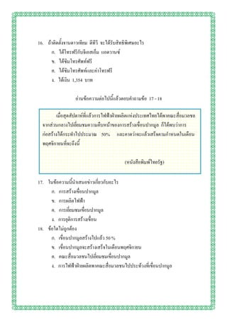 16. ถ้าติดตั้งจานดาวเทียม ดีทีวี จะได้รับสิทธิพิเศษอะไร
      ก. ได้โทรฟรีกับจีเอสเอ็ม แอดวานซ์
      ข. ได้ซิมโทรศัพท์ฟรี
      ค. ได้ซิมโทรศัพท์และค่าโทรฟรี
      ง. ได้เงิน 1,354 บาท

                   อ่านข้อความต่อไปนี้แล้วตอบคาถามข้อ 17 - 18

         เมื่อสุดสัปดาห์ที่แล้วการไฟฟ้าฝ่ายผลิตแห่งประเทศไทยได้พาคณะสื่อมวลชล
  จากส่วนกลางไปเยี่ยมชมความคืบหน้าของการสร้างเขื่อนปากมูล ก็ได้พบว่าการ
  ก่อสร้างได้กระทาไปประมาณ 50% และคาดว่าจะแล้วเสร็จตามกาหนดในเดือน
  พฤศจิกายนที่จะถึงนี้

                                             (หนังสือพิมพ์ไทยรัฐ)

17. ในข้อความนี้นาเสนอข่าวเกี่ยวกับอะไร
      ก. การสร้างเขื่อนปากมูล
      ข. การผลิตไฟฟ้า
      ค. การเยี่ยมชมเขื่อนปากมูล
      ง. การยุติการสร้างเขื่อน
18. ข้อใดไม่ถูกต้อง
      ก. เขื่อนปากมูลสร้างไปแล้ว 50 %
      ข. เขื่อนปากมูลจะสร้างเสร็จในเดือนพฤศจิกายน
      ค. คณะสื่อมวลชนไปเยี่ยมชมเขื่อนปากมูล
      ง. การไฟฟ้าฝ่ายผลิตพาคณะสื่อมวลชนไปประท้วงที่เขื่อนปากมูล
 