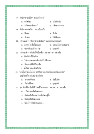 19. คาว่า “พาสเวิร์ด” หมายถึงอะไร
      ก. รหัสผ่าน                         ข. รหัสยืนยัน
      ค. รหัสคอมพิวเตอร์                  ง. รหัสประชาชน
20. คาว่า “คอนเฟริม” หมายถึงอะไร
      ก. ฟันธง                            ข. ยืนยัน
      ค. ทานาย                            ง. ไม่มีข้อถูก
21. สานวนที่ว่า “ปอกกล้วยเข้าปาก” หมายความว่าอย่างไร
      ก. การทาในสิ่งที่ง่ายมาก            ข. ปอกกล้วยรับประทาน
      ค. ปอกกล้วยแล้วทางาน                ง. ถูกทุกข้อ
22. สานวนที่ว่า “ฝนทั่งให้เป็นเข็ม” หมายความว่าอย่างไร
      ก. ตีเหล็กให้เป็นเข็ม
      ข. ใช้ความพยายามเต็มกาลังไม่ท้อถอย
      ค. ทาความดีไม่มีใครเห็น
      ง. ตั้งใจทางานเพียงลาพัง
23. “คนที่มีฐานะต่าต้อย พอได้ดีก็จะแสดงกิริยาอวดดีจนลืมตัว”
     ประโยคนี้ตรงกับสุภาษิตข้อใด
      ก. คางคกขึ้นวอ                      ข. วัวลืมตีน
      ค. กิ้งก่าได้ทอง                    ง. ถูกทุกข้อ
24. สุภาษิตที่ว่า “ราไม่ดี โทษปี่โทษกลอง” หมายความว่าอย่างไร
      ก. ราไม่สวยแล้วโทษกลอง
      ข. ทาผิดแล้วไม่ยอมรับกลับโทษผู้อื่น
      ค. ทาผิดแล้วโทษกลอง
      ง. ไม่กล้าราเพราะไม่มีกลอง
 