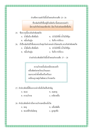 อ่านข้อความต่อไปนี้แล้วตอบคาถามข้อ 25 - 26
                       ป้าแช่มกับป้าชื่นอยู่บ้านติดกัน ทั้งสองครอบครัว
                  มีความรักใคร่กลมเกลียวกัน มีอะไรต่างช่วยเหลือซึ่งกัน
                                        และกัน
25. ข้อความนี้ตรงกับคาพังเพยใด
      ก. น้าพึ่งเรือ เสือพึ่งป่า               ข. บัวไม่ให้ช้า น้าไม่ให้ขุ่น
      ค. ขมิ้นกับปูน                           ง. ขิงก็รา ข่าก็แรง
26. ถ้าป้าแช่มกับป้าชื่นทะเลาะกันทุกวันต่างคนต่างไม่ยอมกัน ตรงกับคาพังเพยใด
      ก. น้าพึ่งเรือ เสือพึ่งป่า               ข. บัวไม่ให้ช้า น้าไม่ให้ขุ่น
      ค. ขมิ้นกับปูน                           ง. ขิงก็รา ข่าก็แรง

                 อ่านคาประพันธ์ต่อไปนี้แล้วตอบคาถามข้อ 27 - 28


                        ความโกรธนั้นมันเหมือนทะเลบ้า
                คลื่นซัดซ่าสาดโครมโหมถลา
                ลมกระหน่าซ้าคลื่นครืนครืนมา
                เหมือนอุราพลุ่งโชติเพราะโกรธครัน


27. คาประพันธ์นี้ต้องการกล่าวถึงสิ่งใดเป็นสาคัญ
      ก. ทะเล                              ข. ลมพายุ
      ค. ความโกรธ                          ง. เกลียวคลื่น

28. คาประพันธ์กล่าวถึงความโกรธเหมือนสิ่งใด
      ก. พายุ                           ข. คลื่นซัดฝั่ง
      ค. ทะเลที่กาลังมีพายุ             ง. ถูกทุกข้อ
 