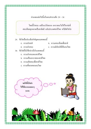 อ่านเพลงต่อไปนี้แล้วตอบคาถามข้อ 29 - 30


                ไทยนี้รักสงบ แต่ถึงรบไม่ขลาด เอกราชจะไม่ให้ใครข่มขี่
         สละเลือดทุกหยาดเป็นชาติพลี เถลิงประเทศชาติไทย ทวีมีชัยไชโย


29. ข้อใดเป็นประเด็นสาคัญของบทเพลงนี้
      ก. ความรักชาติ                  ข. ความสละเลือดเพื่อชาติ
      ค. ความรักสงบ                   ง. ความมีเกียรติที่เป็นคนไทย
30. ข้อใดที่ไม่ได้กล่าวถึงในบทเพลงนี้
      ก. ความรักสงบของชาติไทย
      ข. ความเป็นเอกราชของชาติไทย
      ค. ความเสียสละเพื่อชาติไทย
      ง. ความขี้ขลาดของคนไทย




         ขอให้ตั้งใจทา
      ให้ได้คะแนนเยอะๆ
             นะคะ
 