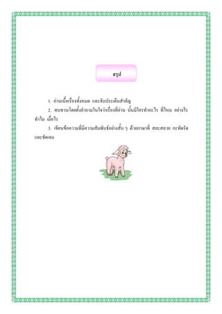 สรุป


      1. อ่านเนื้อเรื่องทั้งหมด และจับประเด็นสาคัญ
      2. ทบทวนโดยตั้งคาถามในใจว่าเรื่องที่อ่าน นั้นมีใครทาอะไร ที่ไหน อย่างไร
ทาไม เมื่อไร
      3. เขียนข้อความที่มีความสัมพันธ์อย่างสั้น ๆ ด้วยภาษาที่ สละสลวย กะทัดรัด
และชัดเจน
 