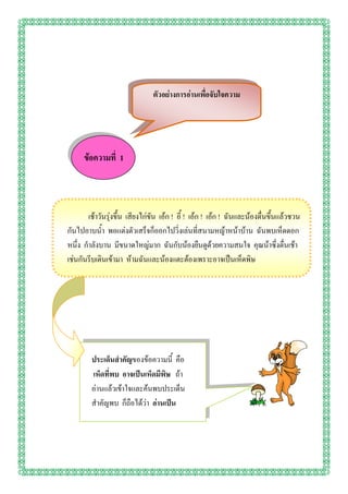 ตัวอย่างการอ่านเพื่อจับใจความ




      ข้อความที่ 1



       เช้าวันรุ่งขึ้น เสียงไก่ขัน เอ้ก ! อี้ ! เอ้ก ! เอ้ก ! ฉันและน้องตื่นขึ้นแล้วชวน
กันไปอาบน้า พอแต่งตัวเสร็จก็ออกไปวิ่งเล่นที่สนามหญ้าหน้าบ้าน ฉันพบเห็ดดอก
หนึ่ง กาลังบาน มีขนาดใหญ่มาก ฉันกับน้องยืนดูด้วยความสนใจ คุณน้าซึ่งตื่นเช้า
เช่นกันรีบเดินเข้ามา ห้ามฉันและน้องแตะต้องเพราะอาจเป็นเห็ดพิษ




         ประเด็นสาคัญของข้อความนี้ คือ
         เห็ดที่พบ อาจเป็นเห็ดมีพิษ ถ้า
         อ่านแล้วเข้าใจและค้นพบประเด็น
         สาคัญพบ ก็ถือได้ว่า อ่านเป็น
 
