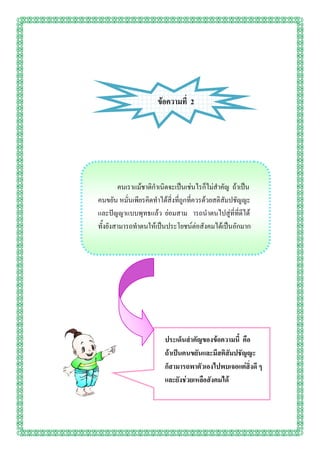 ข้อความที่ 2




         คนเราแม้ชาติกาเนิดจะเป็นเช่นไรก็ไม่สาคัญ ถ้าเป็น
คนขยัน หมั่นเพียรคิดทาได้สิ่งที่ถูกที่ควรด้วยสติสัมปชัญญะ
และปัญญาแบบพุทธแล้ว ย่อมสาม ารถนาตนไปสู่ที่ที่ดีได้
ทั้งยังสามารถทาตนให้เป็นประโยชน์ต่อสังคมได้เป็นอักมาก




                        ประเด็นสาคัญของข้อความนี้ คือ
                        ถ้าเป็นคนขยันและมีสติสัมปชัญญะ
                        ก็สามารถพาตัวเองไปพบเจอแต่สิ่งดี ๆ
                        และยังช่วยเหลือสังคมได้
 