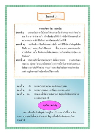ข้อความที่ 3


                             นกกระเรียน ห่าน และเหยี่ยว
(ตอนที่ ๑) นกกระเรียนตัวหนึ่งบินมาถึงสระแห่งหนึ่ง เห็นห่านดาผุดดาว่ายอยู่ใน
       สระ จึงถามว่ากาลังทาอะไร ห่านจึงอธิบายให้ฟังว่า “นี่เป็นวิธีหาอาหารในน้า
       ของพวกเรา และเมื่อมีภัยอันตรายเราก็สามารถดาน้าหนีได้”
(ตอนที่ ๒) “ขอเพียงเจ้ามาเป็ นเพื่อนของเราเท่านั้น ต่อไปก็ไม่ต้องมัวดาผุดดาว่าย
       ให้เสียเวลา ” นกกระเรียนให้คาแนะนา “ขึ้นมาหาอาหารบนบกสบายกว่า
       ส่วนภัยอันตรายนั้น ด้วยร่างกายที่แข็งแรงของเราขอรับรองว่าจะคอยคุ้มครอง
       ให้เจ้าเอง”
(ตอนที่ ๓) ห่านหลงเชื่อที่นกกระเรียนกล่าว จึงขึ้นมาหาอาห ารบนบกกับนก
       กระเรียน อยู่ต่อมาไม่นานเหยี่ยวตัวหนึ่งออกหาเหยื่อเห็นห่านหากินอยู่บนบก
       จึงโฉบลงมาจับตัวได้โดยง่าย ห่านตะโกนส่งเสียงร้องเรียกนกกระเรียนช่วย
       แต่ปรากฏว่านกกระเรียนบินเตลิดหนีไปนานแล้ว




 ตอนที่ ๑   คือ      นกกระเรียนเห็นห่านดาผุดดาว่ายอยู่ในสระ
 ตอนที่ ๒ คือ        นกกระเรียนชวนห่านให้ขึ้นมาหาอาหารบนบก
 ตอนที่ ๓ คือ        ห่านหลงเชื่อขึ้นมาหากินบนบก จึงถูกเหยี่ยวจับกินส่วนนก
                     กระเรียนบินหนีไป

                                สรุปใจความสาคัญ

       นกกระเรียนเห็นห่านดาผุดดาว่ายอยู่ในสระจึงชวนห่านให้ขึ้นมาหากิน
 บนบก ห่านหลงเชื่อขึ้นมาหากินบนบก จึงถูกเหยี่ยวจับกินส่วนนกกระเรียน
 บินหนีไป
 