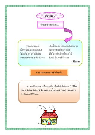 ข้อความที่ 4

                        อ่านบทประพันธ์ต่อไปนี้




        ความเอ๋ยความแก่             เป็นเพื่อนตายแท้ความตายไม่หน่ายหนี
เมื่อความแก่ล่วงกาลมานานปี          ก็มอบเวรหน้าที่ให้ความตาย
ไม่ยกเว้นใครใครไม่ลาเอียง           มิให้ใครหลีกเลี่ยงหรือเถียงได้
เพราะฉะนั้นเราท่านทั้งหญิงชาย       รีบทาดีก่อนตายให้มากเอย
                                                                   (สิริวยาส)


                  ตัวอย่างการถอดความเป็นร้อยแก้ว



       ความแก่กับความตายเป็นของคู่กัน เมื่อแก่แล้วก็ต้องตาย ไม่มีใคร
 หลบหนีหรือหลีกเลี่ยงได้พ้น เพราะฉะนั้นตอนยังมีชีวิตอยู่เราทุกคนควร
 รีบทาความดีไว้ให้มาก
 