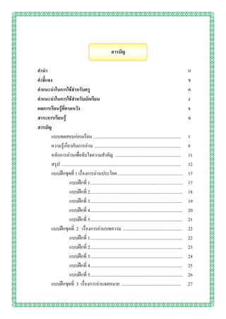 สารบัญ

คานา                                                                                                                     ก
คาชี้แจง                                                                                                                 ข
คาแนะนาในการใช้สาหรับครู                                                                                                 ค
คาแนะนาในการใช้สาหรับนักเรียน                                                                                            ง
ผลการเรียนรู้ที่คาดหวัง                                                                                                  จ
สาระการเรียนรู้                                                                                                          ฉ
สารบัญ
        แบบทดสอบก่อนเรียน .............................................................................                  1
        ความรู้เกี่ยวกับการอ่าน ............................................................................             9
        หลักการอ่านเพื่อจับใจความสาคัญ ..........................................................                        11
        สรุป .........................................................................................................   12
        แบบฝึกชุดที่ 1 เรื่องการอ่านประโยค..........................................................                     17
                    แบบฝึกที่ 1..................................................................................        17
                    แบบฝึกที่ 2..................................................................................        18
                    แบบฝึกที่ 3..................................................................................        19
                    แบบฝึกที่ 4..................................................................................        20
                    แบบฝึกที่ 5..................................................................................        21
        แบบฝึกชุดที่ 2 เรื่องการอ่านบทความ ....................................................                          22
                    แบบฝึกที่ 1..................................................................................        22
                    แบบฝึกที่ 2..................................................................................        23
                    แบบฝึกที่ 3..................................................................................        24
                    แบบฝึกที่ 4..................................................................................        25
                    แบบฝึกที่ 5..................................................................................        26
        แบบฝึกชุดที่ 3 เรื่องการอ่านจดหมาย .....................................................                         27
 