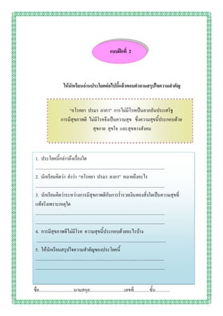 แบบฝึกที่ 2




                        ให้นักเรียนอ่านประโยคต่อไปนี้แล้วตอบคาถามสรุปใจความสาคัญ


                          “อโรคยา ปรมา ลาภา” การไม่มีโรคเป็นลาภอันประเสริฐ
                      การมีสุขภาพดี ไม่มีโรคจึงเป็นความสุข ซึ่งความสุขนี้ประกอบด้วย
                                      สุขกาย สุขใจ และสุขทางสังคม



 1. ประโยคนี้กล่าวถึงเรื่องใด
 ...................................................................................................................
 2. นักเรียนคิดว่า คาว่า “อโรคยา ปรมา ลาภา” หมายถึงอะไร
 ...................................................................................................................
 3. นักเรียนคิดว่าระหว่างการมีสุขภาพดีกับการร่ารวยเงินทองสิ่งใดเป็นความสุขที่
 แท้จริงเพราะเหตุใด
 ...................................................................................................................
 ...................................................................................................................
 4. การมีสุขภาพดีไม่มีโรค ความสุขนี้ประกอบด้วยอะไรบ้าง
  ...................................................................................................................
 5. ให้นักเรียนสรุปใจความสาคัญของประโยคนี้
 ...................................................................................................................
 ...................................................................................................................


ชื่อ...............................นามสกุล...............................เลขที.่ .............ชั้น.............
 