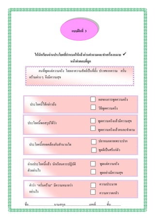 แบบฝึกที่ 3




           ให้นักเรียนอ่านประโยคที่กาหนดให้แล้วอ่านคาถามและทาเครื่องหมาย 
                                      หน้าคาตอบที่ถูก

             คนที่พูดแต่ความจริง โดยเอาความสัตย์เป็นที่ตั้ง ปราศจากความ ครั่น
     คร้ามต่าง ๆ จึงมีความสุข



                                                                                      ผลของการพูดความจริง
      ประโยคนี้ได้กล่าวถึง
                                                                                      วิธีพูดความจริง


   ประโยคนี้พอสรุปได้ว่า                                                              พูดความจริงแล้วมีความสุข
                                                                                      พูดความจริงแล้วคนจะทาตาม

                                                                                      ปลาหมอตายเพราะปาก
     ประโยคนี้สอดคล้องกับสานวนใด
                                                                                      พูดดีเป็นศรีแก่ตัว


   อ่านประโยคนี้แล้ว นักเรียนควรปฏิบัติ                                                 พูดแต่ความจริง
   ตัวอย่างไร                                                                           พูดอย่างมีความสุข

     คาว่า “ครั่นคร้าม” มีความหมายว่า                                                  ความประมาท
     อย่างไร                                                                           ความหวาดกลัว

ชื่อ.................................นามสกุล...............................เลขที.่ .............ชั้น.............
 
