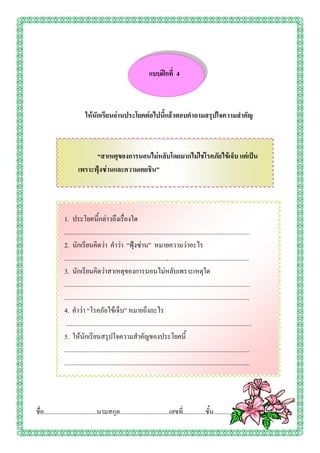 แบบฝึกที่ 4



                             ให้นักเรียนอ่านประโยคต่อไปนี้แล้วตอบคาถามสรุปใจความสาคัญ



                              “สาเหตุของการนอนไม่หลับโดยมากไม่ใช่โรคภัยไข้เจ็บ แต่เป็น
                        เพราะฟุ้งซ่านและความเคยชิน”




                1. ประโยคนี้กล่าวถึงเรื่องใด
                ...................................................................................................................
                2. นักเรียนคิดว่า คาว่า “ฟุ้งซ่าน” หมายความว่าอะไร
                ...................................................................................................................
                3. นักเรียนคิดว่าสาเหตุของการนอนไม่หลับเพราะเหตุใด
                ...................................................................................................................
                ...................................................................................................................
                4. คาว่า “โรคภัยไข้เจ็บ” หมายถึงอะไร
                 ...................................................................................................................
                5. ให้นักเรียนสรุปใจความสาคัญของประโยคนี้
                ...................................................................................................................
                ...................................................................................................................




ชื่อ.................................นามสกุล...............................เลขที.่ .............ชั้น.............
 