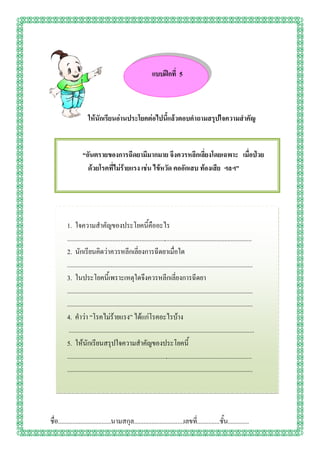 แบบฝึกที่ 5



                      ให้นักเรียนอ่านประโยคต่อไปนี้แล้วตอบคาถามสรุปใจความสาคัญ


                  “อันตรายของการฉีดยามีมากมาย จึงควรหลีกเลี่ยงโดยเฉพาะ เมื่อป่วย
                    ด้วยโรคที่ไม่ร้ายแรง เช่น ไข้หวัด คออักเสบ ท้องเสีย ฯลฯ”




         1. ใจความสาคัญของประโยคนี้คืออะไร
         ...................................................................................................................
         2. นักเรียนคิดว่าควรหลีกเลี่ยงการฉีดยาเมื่อใด
         ...................................................................................................................
         3. ในประโยคนี้เพราะเหตุใดจึงควรหลีกเลี่ยงการฉีดยา
         ...................................................................................................................
         ...................................................................................................................
         4. คาว่า “โรคไม่ร้ายแรง” ได้แก่โรคอะไรบ้าง
          ...................................................................................................................
         5. ให้นักเรียนสรุปใจความสาคัญของประโยคนี้
         ...................................................................................................................
         ...................................................................................................................




ชื่อ.................................นามสกุล...............................เลขที.่ .............ชั้น.............
 
