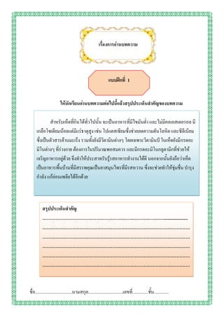 เรื่องการอ่านบทความ




                                                                แบบฝึกที่ 1


                         ให้นักเรียนอ่านบทความต่อไปนี้แล้วสรุปประเด็นสาคัญของบทความ

             สาหรับเห็ดที่กินได้ทั่วไปนั้น จะเป็นอาหารที่มีไขมันต่า และไม่มีคอเลสเตอรอล มี
     เกลือโซเดียมน้อยแต่มีแร่ธาตุสูง เช่น โปแตสเซียมซึ่งช่วยลดความดันโลหิต และซีลีเนียม
     ซึ่งเป็นตัวสารต้านมะเร็ง รวมทั้งยังมีวิตามินต่างๆ โดยเฉพาะวิตามินบี ในเห็ดยังมีกรดอะ
     มิโนต่างๆ ที่ร่างกาย ต้องการในปริมาณพอสมควร และมีกรดอะมิโนกลูตามิกที่ช่วยให้
     เจริญอาหารอยู่ด้วย จึงทาให้ประสาทรับรู้รสอาหารทางานได้ดี นอกจากนั้นยังถือว่าเห็ด
     เป็นอาหารพื้นบ้านที่มีสรรพคุณเป็นยาสมุนไพรที่มีรสหวาน ซึ่งจะช่วยทาให้ชุ่มชื่น บารุง
     กาลัง แก้อ่อนเพลียได้อีกด้วย



          สรุปประเด็นสาคัญ
          ………………………………………………………………………......................
          ………………………………………………………………………………………
          ………………………………………………………………………………………
          ………………………………………………………………………………………
          ………………………………………………………………………………………
          ………………………………………………………………………………………
          .

ชื่อ.................................นามสกุล...............................เลขที.่ .............ชั้น.............
 