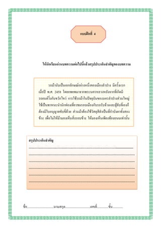 แบบฝึกที่ 4




                      ให้นักเรียนอ่านบทความต่อไปนี้แล้วสรุปประเด็นสาคัญของบทความ



                          รถม้านับเป็นเอกลักษณ์อย่างหนึ่งของเมืองลาปาง มีครั้งแรก
                 เมื่อปี พ.ศ. 2458 โดยอพยพมาจากพระนครหลวงหลังจากที่เกิดมี
                 รถยนต์วิ่งกันขวักไขว่ การใช้รถม้าในปัจจุบันของนครลาปางส่วนใหญ่
                 ใช้เป็นพาหนะนานักท่องเที่ยวชมรอบเมืองกับรถรับจ้างและผู้ขับขี่เองก็
                 ต้องมีใบอนุญาตขับขี่ด้วย ส่วนม้าต้องใช้วัสดุสีดาเป็นที่กาบังตาทั้งสอง
                 ข้าง เพื่อไม่ให้ม้ามองเห็นสิ่งรอบข้าง ให้มองเห็นเพียงท้องถนนเท่านั้น



      สรุปประเด็นสาคัญ
      ………………………………………………………………………......................
      ………………………………………………………………………………………
      ………………………………………………………………………………………
      ………………………………………………………………………………………
      ………………………………………………………………………………………
      ………………………………………………………………………………………
      .


ชื่อ.................................นามสกุล...............................เลขที.่ .............ชั้น.............
 