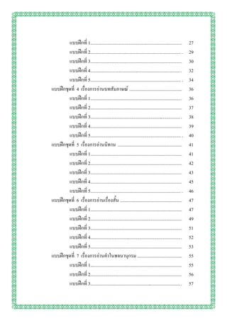 แบบฝึกที่ 1................................................................................    27
        แบบฝึกที่ 2............................................................................... .   29
        แบบฝึกที่ 3................................................................................    30
        แบบฝึกที่ 4............................................................................... .   32
        แบบฝึกที่ 5............................................................................... .   34
แบบฝึกชุดที่ 4 เรื่องการอ่านบทสัมภาษณ์ ..............................................                  36
        แบบฝึกที่ 1............................................................................... .   36
        แบบฝึกที่ 2................................................................................    37
        แบบฝึกที่ 3............................................................................... .   38
        แบบฝึกที่ 4................................................................................    39
        แบบฝึกที่ 5............................................................................... .   40
แบบฝึกชุดที่ 5 เรื่องการอ่านนิทาน ........................................................             41
        แบบฝึกที่ 1................................................................................    41
        แบบฝึกที่ 2................................................................................    42
        แบบฝึกที่ 3................................................................................    43
        แบบฝึกที่ 4................................................................................    45
        แบบฝึกที่ 5............................................................................... .   46
แบบฝึกชุดที่ 6 เรื่องการอ่านเรื่องสั้น ......................................................          47
        แบบฝึกที่ 1................................................................................    47
        แบบฝึกที่ 2................................................................................    49
        แบบฝึกที่ 3................................................................................    51
        แบบฝึกที่ 4............................................................................... .   52
        แบบฝึกที่ 5................................................................................    53
แบบฝึกชุดที่ 7 เรื่องการอ่านคาในพจนานุกรม .......................................                      55
        แบบฝึกที่ 1............................................................................... .   55
        แบบฝึกที่ 2................................................................................    56
        แบบฝึกที่ 3............................................................................... .   57
 