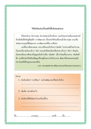 ให้นักเรียนอ่านเรื่องต่อไปนี้แล้วตอบคาถาม

          ชีวิตจะดีงาม มีความสุข ประเทศจะรุ่งเรืองมั่นคง และสังคมจะร่มเย็นเกษมศานต์
   ด้วยปัจจัยที่สาคัญที่สุดคือ การพัฒนาคน ซึ่งจะทาให้คนเป็นคนดี มีความสุข และเป็น
   ทรัพยากรมนุษย์ที่มีคุณภาพ การพัฒนาคนก็คือ การศึกษา
          คนที่มีการศึกษาตลอด จบการศึกษาแล้วเรียกว่า บัณฑิต ในประเพณีไทยโบราณ
   เรียกคนที่บวชเรียนแล้วว่า “ฑิต” (ตามปกตินิยมเขียนเป็นคาชาวบ้านว่า “ทิด”) ปัจจุบัน
   เรียกคนที่จบการศึกษาปริญญาตรีแล้วว่าเป็น “บัณฑิต” เมื่อว่าโดยเนื้อหาสาระ บัณฑิตก็
   คือ คนที่ดาเนินชีวิตด้วยปัญญาเป็นอยู่ด้วยความไม่ประมาท พัฒนาชีวิตของตนจนลุถึง
   ประโยชน์ที่เป็นจุดหมายของชีวิต
                                  (จาก พระพุทธศาสนาพัฒนาคนและสังคมของกรมศาสนา)


  คาถาม
        1. นักเรียนคิดว่า “การศึกษา” จะช่วยพัฒนาคนได้อย่างไรบ้าง
           ................................................................................................................................
           ................................................................................................................................
        2. บัณฑิต หมายถึงอะไร
           ...............................................................................................................................
        3. นักเรียนได้ข้อคิดอะไรจากเรื่องนี้บ้าง
           ................................................................................................................................
           ..............................................................................................................................


ชื่อ.................................นามสกุล...............................เลขที.่ .............ชั้น.............
 