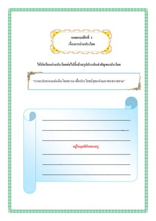 เฉลยแบบฝึกที่ 1
                                    เรื่องการอ่านประโยค



  ให้นักเรียนอ่านประโยคต่อไปนี้แล้วสรุปประเด็นสาคัญของประโยค


“เราจะปกครองแผ่นดินโดยธรรม เพื่อประโยชน์สุขแห่งมหาชนชาวสยาม”




      ....................................................................................................
      ...................................................................................................
                                                                                                .
                    อยู่ในดุลพินิจของครูผู้สอน
      ....................................................................................................
                                        อยู่ในดุลพินิจของครู
      ....................................................................................................
      ....................................................................................................
      ....................................................................................................
      ............
 