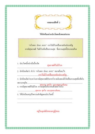 เฉลยแบบฝึกที่ 2



                                           ให้นักเรียนอ่านประโยคแล้วตอบคาถาม


                  “อโรคยา ปรมา ลาภา” การไม่มีโรคเป็นลาภอันประเสริฐ
              การมีสุขภาพดี ไม่มีโรคจึงเป็นความสุข ซึ่งความสุขนี้ประกอบด้วย




1. ประโยคนี้กล่าวถึงเรื่องใด
                                                                 สุขภาพดีไม่มีโรค
...................................................................................................................
2. นักเรียนคิดว่า คาว่า “อโรคยา ปรมา ลาภา” หมายถึงอะไร
                                             การไม่มีโรคเป็นลาภอันประเสริฐ
...................................................................................................................
3. นักเรียนคิดว่าระหว่างการมีสุขภาพดีกับการร่ารวยเงินทองสิ่งใดเป็นความสุขที่แท้จริง
เพราะเหตุใด....................................................................................................................
                                                สุขกาย สุขใจ และสุขทางสังคม
4. การมีสุขภาพดีไม่มีโรค ความสุขนี้ประกอบด้วยอะไรบ้าง
 .....................................สุขกาย สุขใจ และสุขทางสังคม.........................
5. ให้นักเรียนสรุปใจความสาคัญของประโยคนี้
...................................................................................................................
..................................................................................................................


                                     อยู่ในดุลพินิจของครูผู้สอน
 