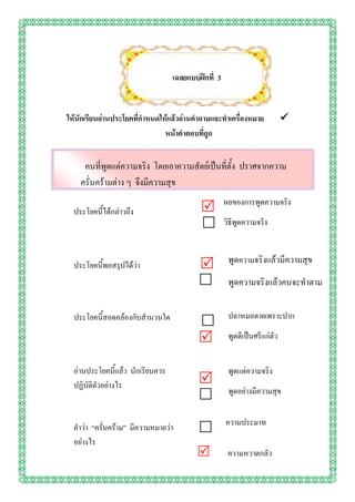 เฉลยแบบฝึกที่ 3


ให้นักเรียนอ่านประโยคที่กาหนดให้แล้วอ่านคาถามและทาเครื่องหมาย             
                               หน้าคาตอบที่ถูก


     คนที่พูดแต่ความจริง โดยเอาความสัตย์เป็นที่ตั้ง ปราศจากความ
    ครั่นคร้ามต่าง ๆ จึงมีความสุข
                                                    ผลของการพูดความจริง
  ประโยคนี้ได้กล่าวถึง                    
                                                   วิธีพูดความจริง



  ประโยคนี้พอสรุปได้ว่า                             พูดความจริงแล้วมีความสุข
                                                    พูดความจริงแล้วคนจะทาตาม

  ประโยคนี้สอดคล้องกับสานวนใด                        ปลาหมอตายเพราะปาก
                                          
                                                    พูดดีเป็นศรีแก่ตัว


  อ่านประโยคนี้แล้ว นักเรียนควร                      พูดแต่ความจริง
  ปฏิบัติตัวอย่างไร                       
                                                     พูดอย่างมีความสุข
                                          
                                                    ความประมาท
  คาว่า “ครั่นคร้าม” มีความหมายว่า        
  อย่างไร
                                                    ความหวาดกลัว
 