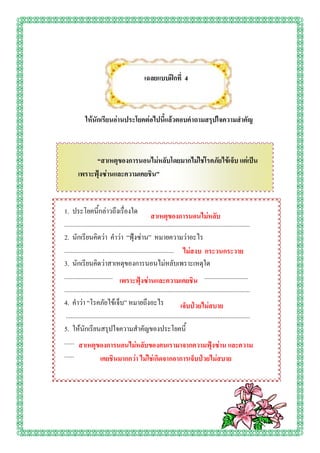 เฉลยแบบฝึกที่ 4



            ให้นักเรียนอ่านประโยคต่อไปนี้แล้วตอบคาถามสรุปใจความสาคัญ



              “สาเหตุของการนอนไม่หลับโดยมากไม่ใช่โรคภัยไข้เจ็บ แต่เป็น
        เพราะฟุ้งซ่านและความเคยชิน”


1. ประโยคนี้กล่าวถึงเรื่องใด
                                                      สาเหตุของการนอนไม่หลับ
...................................................................................................................
2. นักเรียนคิดว่า คาว่า “ฟุ้งซ่าน” หมายความว่าอะไร
...................................................................................................................
                                                                          ไม่สงบ กระวนกระวาย
3. นักเรียนคิดว่าสาเหตุของการนอนไม่หลับเพราะเหตุใด
...................................................................................................................
                                  เพราะฟุ้งซ่านและความเคยชิน
...................................................................................................................
4. คาว่า “โรคภัยไข้เจ็บ” หมายถึงอะไร                                    เจ็บป่วยไม่สบาย
 ...................................................................................................................
5. ให้นักเรียนสรุปใจความสาคัญของประโยคนี้
...................................................................................................................
         สาเหตุของการนอนไม่หลับของคนเรามาจากความฟุ้งซ่าน และความ
...............................................................................................................
                      เคยชินมากกว่า ไม่ใช่เกิดจากอาการเจ็บป่วยไม่สบาย
 