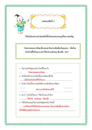 เฉลยแบบฝึกที่ 5




            ให้นักเรียนอ่านประโยคต่อไปนี้แล้วตอบคาถามสรุปใจความสาคัญ



         “อันตรายของการฉีดยามีมากมาย จึงควรหลีกเลี่ยงโดยเฉพาะ เมื่อป่วย
           ด้วยโรคที่ไม่ร้ายแรง เช่น ไข้หวัด คออักเสบ ท้องเสีย ฯลฯ”




1. ใจความสาคัญของประโยคนี้คืออะไร
......              อันตรายของการฉีดยา                                   ........................................
2. นักเรียนคิดว่าควรหลีกเลี่ยงการฉีดยาเมื่อใด
...........เมื่อป่วยด้วยโรคที่ไม่ร้ายแรง .........................................................
3. ในประโยคนี้เพราะเหตุใดจึงควรหลีกเลี่ยงการฉีดยา
...................................................................................................................
                                    เพราะจะเกิดอันตรายได้
...................................................................................................................
4. คาว่า “โรคไม่ร้ายแรง” ได้แก่โรคอะไรบ้าง
 .................ไข้หวัด คออักเสบ ท้องเสีย ..................................................
5. ให้นักเรียนสรุปใจความสาคัญของประโยคนี้
.........การฉีดยาทาให้เกิดอันตรายมากมาย จึงควรหลีกเลี่ยงการฉีดยา
ถ้าไม่ได้ป่วยเป็นโรคร้ายแรง ............................................................................
 