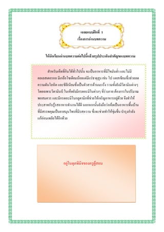 เฉลยแบบฝึกที่ 1
                             เรื่องการอ่านบทความ


      ให้นักเรียนอ่านบทความต่อไปนี้แล้วสรุปประเด็นสาคัญของบทความ


        สาหรับเห็ดที่กินได้ทั่วไปนั้น จะเป็นอาหารที่มีไขมันต่า และไม่มี
คอเลสเตอรอล มีเกลือโซเดียมน้อยแต่มีแร่ธาตุสูง เช่น โป แตสเซียมซึ่งช่วยลด
ความดันโลหิต และซีลีเนียมซึ่งเป็นตัวสารต้านมะเร็ง รวมทั้งยังมีวิตามินต่างๆ
โดยเฉพาะวิตามินบี ในเห็ดยังมีกรดอะมิโนต่างๆ ที่ร่างกาย ต้องการในปริมาณ
พอสมควร และมีกรดอะมิโนกลูตามิกที่ช่วยให้เจริญอาหารอยู่ด้วย จึงทาให้
ประสาทรับรู้รสอาหารทางานได้ดี นอกจากนั้นยังถือว่าเห็ดเป็นอาหารพื้นบ้าน
ที่มีสรรพคุณเป็นยาสมุนไพรที่มีรสหวาน ซึ่งจะช่วยทาให้ชุ่มชื่น บารุงกาลัง
แก้อ่อนเพลียได้อีกด้วย




                  อยู่ในดุลพินิจของครูผู้สอน
 