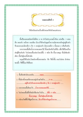 เฉลยแบบฝึกที่ 2



                         ให้นักเรียนอ่านเรื่องที่กาหนดให้แล้วตอบคาถาม


         ผึ้งเป็นแมลงชนิดหนึ่งที่มีขา 6 ขา ตัวโตประมาณนิ้วก้อย แบ่งเป็น 3 ตอน
คือ ตอนหัว หน้าอก และท้อง มีงวงไว้สาหรับดูดน้าหวานมีตาขนาดใหญ่อยู่ข้างหัว
ข้างละตาและมีตาเล็ก ๆ อีก 3 ตาอยู่บนหัว มีหนวดเล็ก ๆ ทั้งหมด 4 เส้นด้วยกัน
         อาหารของผึ้งคือน้าหวานของดอกไม้ ผึ้งจะมีเหล็กในที่ก้น เพื่อใช้เป็นเครื่อง
ต่อสู้ป้องกันตัว ในรังของผึ้งแต่ละรังจะมีผึ้ง 3 ชนิด คือ ผึ้งนางพญา ซึ่งมีเพียงตัว
เดียว ผึ้งตัวผู้และผึ้งตัวเมีย
         มนุษย์ได้รับประโยชน์จากผึ้งหลายอย่าง คือ ได้น้าผึ้ง และรังอ่อน ตัวอ่อน
ของผึ้ง ได้ขี้ผึ้งมาใช้เป็นยา



  1. ผึ้งเป็นสัตว์ประเภทใด...............แมลง................................................
  2. ผึ้งมีตาทั้งหมดกี่ตาและอยู่บริเวณใดบ้าง..........5 ตา.......................
  ....................อยู่ข้างหัวข้างละตาและมีตาเล็ก ๆ อีก 3 ตาอยู่บนหัว ......
  3. อาหารของผึ้งคืออะไร.....น้าหวานของดอกไม้..............
  4. ในรังของผึ้งมีผึ้งกี่ชนิดได้แก่อะไรบ้าง........มีผึ้ง 3 ชนิด............
                      ผึ้งนางพญา ผึ้งตัวผู้และผึ้งตัวเมีย
  5. อวัยวะใดที่ผึ้งใช้ดูดน้าหวาน...มีงวงไว้สาหรับดูดน้าหวาน..........
 