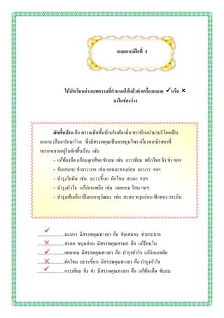 เฉลยแบบฝึกที่ 3




               ให้นักเรียนอ่านบทความที่กาหนดให้แล้วทาเครื่องหมาย หรือ 
                                        ลงในช่องว่าง



       ผักพื้นบ้าน คือ พรรณพืชพื้นบ้านในท้องถิ่น ชาวบ้านนามาบริโภคเป็น
 อาหาร เป็นยารักษาโรค ซึ่งมีสรรพคุณเป็นยาสมุนไพร เนื่องจากมีรสยาที่
 หลากหลายอยู่ในผักพื้นบ้าน เช่น
       - แก้ท้องอืด แก้ลมจุกเสียด ขับลม เช่น กระเทียม พริกไทย ขิง ข่า ฯลฯ
       - ขับเสมหะ ช่วยระบาย เช่น ยอดมะขามอ่อน มะนาว ฯลฯ
       - บารุงโลหิต เช่น มะระขี้นก ผักโขม สะเดา ฯลฯ
       - บารุงหัวใจ แก้อ่อนเพลีย เช่น เตยหอม โสน ฯลฯ
       - บารุงเส้นเอ็น เป็นยาอายุวัฒนะ เช่น สะตอ ขนุนอ่อน ฟักทอง กระถิน




      
....................... มะนาว มีสรรพคุณทางยา คือ ขับเสมหะ ช่วยระบาย
   ×
....................... สะตอ ขนุนอ่อน มีสรรพคุณทางยา คือ แก้ร้อนใน
      
....................... เตยหอม มีสรรพคุณทางยา คือ บารุงหัวใจ แก้อ่อนเพลีย
   ×
....................... ผักโขม มะระขี้นก มีสรรพคุณทางยา คือ บารุงหัวใจ
     
....................... กระเทียม ขิง ข่า มีสรรพคุณทางยา คือ แก้ท้องอืด ขับลม
 