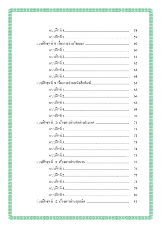 แบบฝึกที่ 4................................................................................    58
        แบบฝึกที่ 5................................................................................    59
แบบฝึกชุดที่ 8 เรื่องการอ่านโฆษณา ......................................................               60
        แบบฝึกที่ 1................................................................................    60
        แบบฝึกที่ 2............................................................................... .   61
        แบบฝึกที่ 3................................................................................    62
        แบบฝึกที่ 4................................................................................    63
        แบบฝึกที่ 5............................................................................... .   64
แบบฝึกชุดที่ 9 เรื่องการอ่านหนังสือพิมพ์ ..............................................                65
        แบบฝึกที่ 1................................................................................    65
        แบบฝึกที่ 2................................................................................    66
        แบบฝึกที่ 3................................................................................    68
        แบบฝึกที่ 4............................................................................... .   69
        แบบฝึกที่ 5............................................................................... .   70
แบบฝึกชุดที่ 10 เรื่องการอ่านคาต่างประเทศ .........................................                    71
        แบบฝึกที่ 1................................................................................    71
        แบบฝึกที่ 2................................................................................    72
        แบบฝึกที่ 3............................................................................... .   73
        แบบฝึกที่ 4................................................................................    74
        แบบฝึกที่ 5............................................................................... .   75
แบบฝึกชุดที่ 11 เรื่องการอ่านสานวน ....................................................                76
        แบบฝึกที่ 1................................................................................    76
        แบบฝึกที่ 2............................................................................... .   77
        แบบฝึกที่ 3................................................................................    78
        แบบฝึกที่ 4................................................................................    79
        แบบฝึกที่ 5............................................................................... .   80
แบบฝึกชุดที่ 12 เรื่องการอ่านสุภาษิต ....................................................              81
 