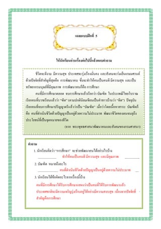 เฉลยแบบฝึกที่ 5




                                  ให้นักเรียนอ่านเรื่องต่อไปนี้แล้วตอบคาถาม

       ชีวิตจะดีงาม มีความสุข ประเทศจะรุ่งเรืองมั่นคง และสังคมจะร่มเย็นเกษมศานต์
ด้วยปัจจัยที่สาคัญที่สุดคือ การพัฒนาคน ซึ่งจะทาให้คนเป็นคนดี มีความสุข และเป็น
ทรัพยากรมนุษย์ที่มีคุณภาพ การพัฒนาคนก็คือ การศึกษา
       คนที่มีการศึกษาตลอด จบการศึกษาแล้วเรียกว่า บัณฑิต ในประเพณีไทยโบราณ
เรียกคนที่บวชเรียนแล้วว่า “ฑิต” (ตามปกตินิยมเขียนเป็นคาชาวบ้านว่า “ทิด”) ปัจจุบัน
เรียกคนที่จบการศึกษาปริญญาตรีแล้วว่าเป็น “บัณฑิต” เมื่อว่าโดยเนื้อหาสาระ บัณฑิตก็
คือ คนที่ดาเนินชีวิตด้วยปัญญาเป็นอยู่ด้วยความไม่ประมาท พัฒนาชีวิตของตนจนลุถึง
ประโยชน์ที่เป็นจุดหมายของชีวิต
                               (จาก พระพุทธศาสนาพัฒนาคนและสังคมของกรมศาสนา)


 คาถาม
    1. นักเรียนคิดว่า “การศึกษา” จะช่วยพัฒนาคนได้อย่างไรบ้าง
                                      ทาให้คนเป็นคนดี มีความสุข และมีคุณภาพ
        ..............................................................................................................................
     2. บัณฑิต หมายถึงอะไร
                                   คนที่ดาเนินชีวิตด้วยปัญญาเป็นอยู่ด้วยความไม่ประมาท
        .............................................................................................................................
     3. นักเรียนได้ข้อคิดอะไรจากเรื่องนี้บ้าง
        ..............................................................................................................................
      คนที่มีการศึกษาได้รับการศึกษาแสดงว่าเป็นคนที่ได้รับการพัฒนาแล้ว
        ..............................................................................................................................
      ประเทศชาติจะมีความเจริญรุ่งเรืองอยู่ได้อย่างมีความสงบสุข เนื่องจากปัจจัยที่
      ส.. ญคือการศึกษา
         าคั
 