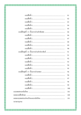 แบบฝึกที่ 1................................................................................        81
              แบบฝึกที่ 2................................................................................        82
              แบบฝึกที่ 3................................................................................        83
              แบบฝึกที่ 4................................................................................        84
              แบบฝึกที่ 5............................................................................... .       85
      แบบฝึกชุดที่ 13 เรื่องการอ่านคาพังเพย ..................................................                   86
              แบบฝึกที่ 1................................................................................        86
              แบบฝึกที่ 2................................................................................        87
              แบบฝึกที่ 3............................................................................... .       88
              แบบฝึกที่ 4................................................................................        89
              แบบฝึกที่ 5............................................................................... .       90
      แบบฝึกชุดที่ 14 เรื่องการอ่านคาประพันธ์ ..............................................                     91
              แบบฝึกที่ 1................................................................................        91
              แบบฝึกที่ 2............................................................................... .       92
              แบบฝึกที่ 3................................................................................        93
              แบบฝึกที่ 4................................................................................        94
              แบบฝึกที่ 5............................................................................... .       95
      แบบฝึกชุดที่ 15 เรื่องการอ่านเพลง ........................................................                 96
              แบบฝึกที่ 1................................................................................        96
              แบบฝึกที่ 2................................................................................        97
              แบบฝึกที่ 3................................................................................        98
              แบบฝึกที่ 4................................................................................        99
              แบบฝึกที่ 5................................................................................        100
แบบทดสอบหลังเรียน .........................................................................................      101
เฉลยแบบฝึกทักษะ ..............................................................................................   109
เฉลยแบบทดสอบก่อนเรียนและหลังเรียน ...........................................................                    191
บรรณานุกรม
 
