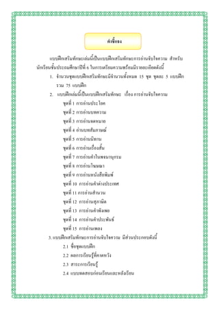 คาชี้แจง

        แบบฝึกเสริมทักษะเล่มนี้เป็นแบบฝึกเสริมทักษะการอ่านจับใจความ สาหรับ
นักเรียนชั้นประถมศึกษาปีที่ 6 ในการเตรียมความพร้อมมีรายละเอียดดังนี้
        1. จานวนชุดแบบฝึกเสริมทักษะมีจานวนทั้งหมด 15 ชุด ชุดละ 5 แบบฝึก
            รวม 75 แบบฝึก
        2. แบบฝึกเล่มนี้เป็นแบบฝึกเสริมทักษะ เรื่อง การอ่านจับใจความ
               ชุดที่ 1 การอ่านประโยค
               ชุดที่ 2 การอ่านบทความ
               ชุดที่ 3 การอ่านจดหมาย
               ชุดที่ 4 อ่านบทสัมภาษณ์
               ชุดที่ 5 การอ่านนิทาน
               ชุดที่ 6 การอ่านเรื่องสั้น
               ชุดที่ 7 การอ่านคาในพจนานุกรม
               ชุดที่ 8 การอ่านโฆษณา
               ชุดที่ 9 การอ่านหนังสือพิมพ์
               ชุดที่ 10 การอ่านคาต่างประเทศ
               ชุดที่ 11 การอ่านสานวน
               ชุดที่ 12 การอ่านสุภาษิต
               ชุดที่ 13 การอ่านคาพังเพย
               ชุดที่ 14 การอ่านคาประพันธ์
               ชุดที่ 15 การอ่านเพลง
       3. แบบฝึกเสริมทักษะการอ่านจับใจความ มีส่วนประกอบดังนี้
               2.1 ชื่อชุดแบบฝึก
               2.2 ผลการเรียนรู้ที่คาดหวัง
               2.3 สาระการเรียนรู้
               2.4 แบบทดสอบก่อนเรียนและหลังเรียน
 