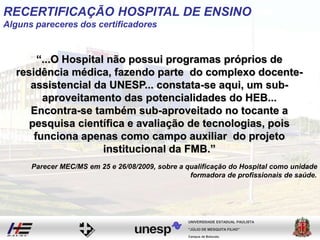RECERTIFICAÇÃO HOSPITAL DE ENSINO
Alguns pareceres dos certificadores
“...O Hospital não possui programas próprios de
residência médica, fazendo parte do complexo docente-
assistencial da UNESP... constata-se aqui, um sub-
aproveitamento das potencialidades do HEB...
Encontra-se também sub-aproveitado no tocante a
pesquisa científica e avaliação de tecnologias, pois
funciona apenas como campo auxiliar do projeto
institucional da FMB.”
Campus de Botucatu
"JÚLIO DE MESQUITA FILHO"
UNIVERSIDADE ESTADUAL PAULISTA
Parecer MEC/MS em 25 e 26/08/2009, sobre a qualificação do Hospital como unidade
formadora de profissionais de saúde.
 