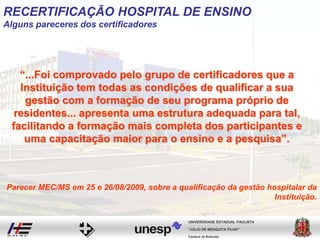 “...Foi comprovado pelo grupo de certificadores que a
Instituição tem todas as condições de qualificar a sua
gestão com a formação de seu programa próprio de
residentes... apresenta uma estrutura adequada para tal,
facilitando a formação mais completa dos participantes e
uma capacitação maior para o ensino e a pesquisa”.
Campus de Botucatu
"JÚLIO DE MESQUITA FILHO"
UNIVERSIDADE ESTADUAL PAULISTA
Parecer MEC/MS em 25 e 26/08/2009, sobre a qualificação da gestão hospitalar da
Instituição.
RECERTIFICAÇÃO HOSPITAL DE ENSINO
Alguns pareceres dos certificadores
 