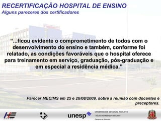 “...ficou evidente o comprometimento de todos com o
desenvolvimento do ensino e também, conforme foi
relatado, as condições favoráveis que o hospital oferece
para treinamento em serviço, graduação, pós-graduação e
em especial a residência médica.”
Campus de Botucatu
"JÚLIO DE MESQUITA FILHO"
UNIVERSIDADE ESTADUAL PAULISTA
Parecer MEC/MS em 25 e 26/08/2009, sobre a reunião com docentes e
preceptores.
RECERTIFICAÇÃO HOSPITAL DE ENSINO
Alguns pareceres dos certificadores
 