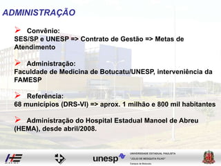 ADMINISTRAÇÃO
 Convênio:
SES/SP e UNESP => Contrato de Gestão => Metas de
Atendimento
 Administração:
Faculdade de Medicina de Botucatu/UNESP, interveniência da
FAMESP
Campus de Botucatu
"JÚLIO DE MESQUITA FILHO"
UNIVERSIDADE ESTADUAL PAULISTA
 Referência:
68 municípios (DRS-VI) => aprox. 1 milhão e 800 mil habitantes
 Administração do Hospital Estadual Manoel de Abreu
(HEMA), desde abril/2008.
 