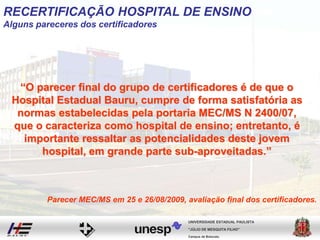 “O parecer final do grupo de certificadores é de que o
Hospital Estadual Bauru, cumpre de forma satisfatória as
normas estabelecidas pela portaria MEC/MS N 2400/07,
que o caracteriza como hospital de ensino; entretanto, é
importante ressaltar as potencialidades deste jovem
hospital, em grande parte sub-aproveitadas.”
Campus de Botucatu
"JÚLIO DE MESQUITA FILHO"
UNIVERSIDADE ESTADUAL PAULISTA
Parecer MEC/MS em 25 e 26/08/2009, avaliação final dos certificadores.
RECERTIFICAÇÃO HOSPITAL DE ENSINO
Alguns pareceres dos certificadores
 