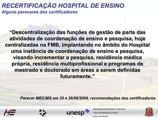 “Descentralização das funções de gestão de parte das
atividades de coordenação de ensino e pesquisa, hoje
centralizadas na FMB, implantando no âmbito do Hospital
uma instância de coordenação de ensino e pesquisa,
visando incrementar a pesquisa, residência médica
própria, residência multiprofissional e programas de
mestrado e doutorado em áreas a serem definidas
futuramente.”
Campus de Botucatu
"JÚLIO DE MESQUITA FILHO"
UNIVERSIDADE ESTADUAL PAULISTA
Parecer MEC/MS em 25 e 26/08/2009, recomendações dos certificadores.
RECERTIFICAÇÃO HOSPITAL DE ENSINO
Alguns pareceres dos certificadores
 