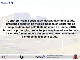 MISSÃO
“Contribuir com a sociedade, desenvolvendo a saúde,
prestando assistência médico-hospitalar, conforme os
princípios definidos pelo Sistema único de Saúde (SUS),
fazendo a promoção, proteção, prevenção e educação para
a saúde e fomentando a pesquisa e o desenvolvimento
científico aplicados à saúde.”
Campus de Botucatu
"JÚLIO DE MESQUITA FILHO"
UNIVERSIDADE ESTADUAL PAULISTA
 